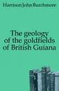 The geology of the goldfields of British Guiana - Harrison John Burchmore