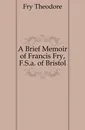 A Brief Memoir of Francis Fry, F.S.a. of Bristol - Fry Theodore