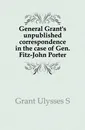 General Grant.s unpublished correspondence in the case of Gen. Fitz-John Porter - U. S. Grant