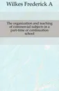 The organization and teaching of commercial subjects in a part-time or continuation school - Frederick A. Wilkes