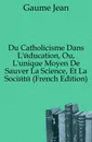 Du Catholicisme Dans L.education, Ou, L.unique Moyen De Sauver La Science, Et La Societe (French Edition) - Gaume Jean