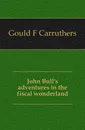 John Bull.s adventures in the fiscal wonderland - Gould F Carruthers