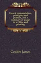 French pronunciation, principles and practice, and a summary of usage in writing and printing - Geddes James