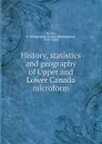 History, statistics and geography of Upper and Lower Canada microform - Robert Montgomery Martin