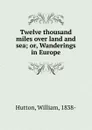 Twelve thousand miles over land and sea. Or, Wanderings in Europe - William Hutton
