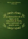 La destruction de la ligue, ou la reduction de Paris, piece nationale en quatre actes - Mercier Louis-Sébastien