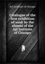 Catalogue of the first exhibition of work by the alumni of the Art Institute of Chicago - Art Institute of Chicago