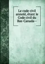 Le code civil annote, etant le Code civil du Bas-Canada- - Province