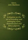 A treatise on the art of breeding and managing tame, domesticated and fancy pigeons - John Matthews Eaton