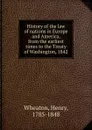 History of the law of nations in Europe and America, from the earliest times to the Treaty of Washington, 1842 - Henry Wheaton