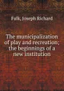 The municipalization of play and recreation - Joseph Richard Fulk