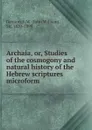 Archaia. Or, Studies of the cosmogony and natural history of the Hebrew scriptures microform - John William Dawson