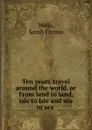 Ten years. travel around the world. or, From land to land isle to isle and sea to sea - Sarah Furnas Wells