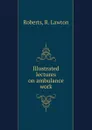 Illustrated lectures on ambulance work - R. Lawton Roberts