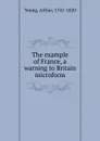 The example of France, a warning to Britain microform - Arthur Young