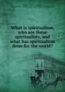 What is spiritualism, who are these spiritualists, and what has spiritualism done for the world. - James Martin Peebles