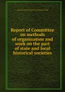 Report of Committee on methods of organization and work on the part of state and local historical societies - American historical association