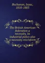 The British American federation a necessity, its industrial policy also a necessity microform - Isaac Buchanan