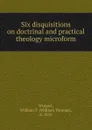 Six disquisitions on doctrinal and practical theology microform - William Thomas Wishart