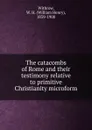 The catacombs of Rome and their testimony relative to primitive Christianity microform - William Henry Withrow