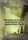 Elevations sur la vie et la doctrine de votre-seigneur Jesus-Christ - Charles Louis Gay