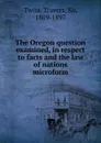The Oregon question examined, in respect to facts and the law of nations microform - Travers Twiss