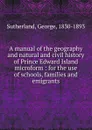 A manual of the geography and natural and civil history of Prince Edward Island microform - George Sutherland