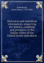 Historical and statistical information, respecting the history, condition and prospects of the Indian tribes of the United States microform - Henry Rowe Schoolcraft