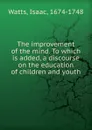 The improvement of the mind. To which is added, a discourse on the education of children and youth - Isaac Watts