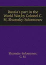 Russia.s part in the World War,by Colonel C. M. Shumsky-Solomonov. - C.M. Shumsky-Solomonov