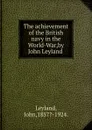 The achievement of the British navy in the World-War,by John Leyland . - John Leyland