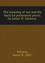 The meaning of war and the basis for permanent peace,by James W. Johnson . - James W. Johnson