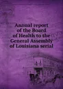 Annual report of the Board of Health to the General Assembly of Louisiana serial - Louisiana. Board of Health