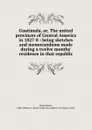 Guatimala. Or, The united provinces of Central America in 1827-8 - Henry Dunn