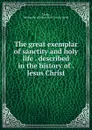 The great exemplar of sanctity and holy life . described in the history of . Jesus Christ - Jeremy Taylor