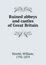 Ruined abbeys and castles of Great Britain - Howitt William