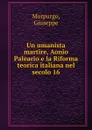 Un umanista martire, Aonio Paleario e la Riforma teorica italiana nel secolo 16 - Giuseppe Morpurgo