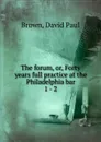 The forum. Or, Forty years full practice at the Philadelphia bar - David Paul Brown