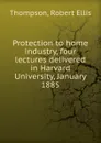 Protection to home industry, four lectures delivered in Harvard University, January 1885 - Robert Ellis Thompson