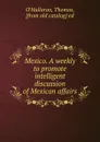 Mexico. A weekly to promote intelligent discussion of Mexican affairs - Thomas O'Halloran