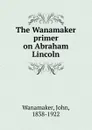 The Wanamaker primer on Abraham Lincoln - John Wanamaker