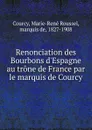 Renonciation des Bourbons d.Espagne au trone de France par le marquis de Courcy - Marie-René Roussel Courcy