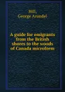 A guide for emigrants from the British shores to the woods of Canada microform - George Arundel Hill