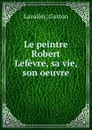 Le peintre Robert Lefevre, sa vie, son oeuvre - Gaston Lavalley