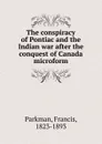 The conspiracy of Pontiac and the Indian war after the conquest of Canada microform - Francis Parkman