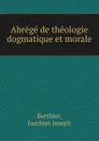 Abrege de theologie dogmatique et morale - Joachim Joseph Berthier