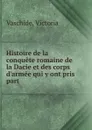 Histoire de la conquete romaine de la Dacie et des corps d.armee qui y ont pris part - Victoria Vaschide