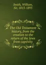 The Old Testament history, from the creation to the return of the Jews from captivity - Smith William