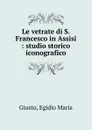 Le vetrate di S. Francesco in Assisi - Egidio Maria Giusto