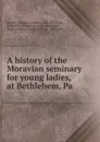 A history of the Moravian seminary for young ladies, at Bethlehem, Pa - William Cornelius Reichel